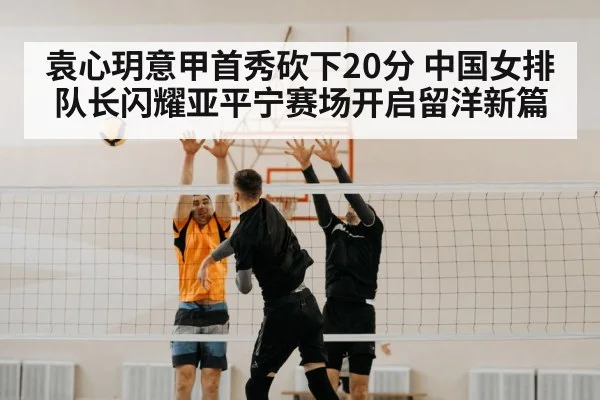 袁心玥意甲首秀砍下20分 中国女排队长闪耀亚平宁赛场开启留洋新篇