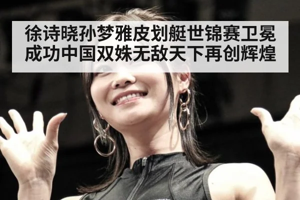 徐诗晓孙梦雅皮划艇世锦赛卫冕成功中国双姝无敌天下再创辉煌