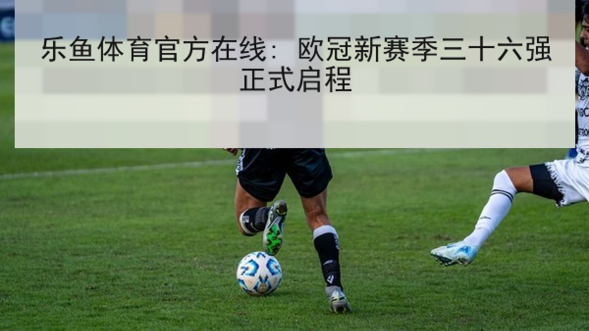 乐鱼体育官方在线: 欧冠新赛季三十六强正式启程