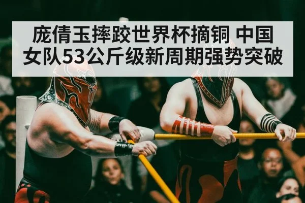 庞倩玉摔跤世界杯摘铜 中国女队53公斤级新周期强势突破