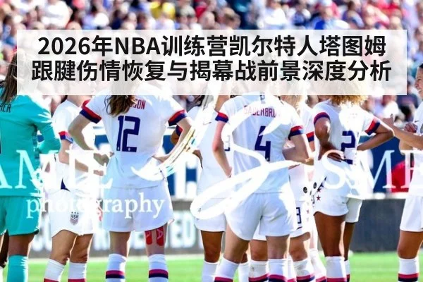 2026年NBA训练营凯尔特人塔图姆跟腱伤情恢复与揭幕战前景深度分析